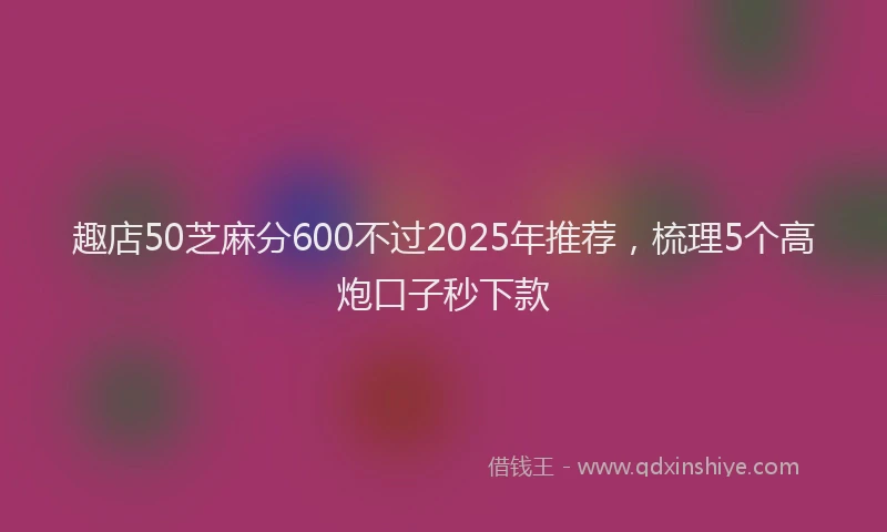 趣店50芝麻分600不过2025年推荐，梳理5个高炮口子秒下款