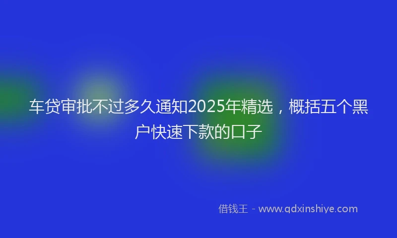 车贷审批不过多久通知2025年精选，概括五个黑户快速下款的口子
