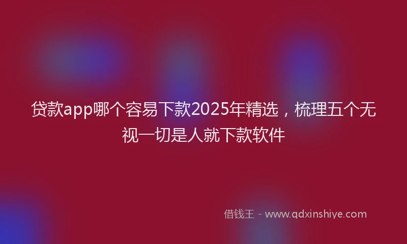 贷款app哪个容易下款2025年精选，梳理五个无视一切是人就下款软件