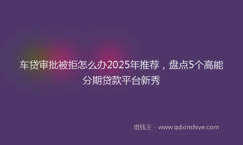 车贷审批被拒怎么办2025年推荐，盘点5个高能分期贷款平台新秀