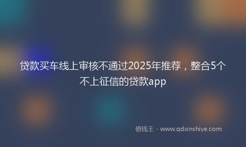 贷款买车线上审核不通过2025年推荐，整合5个不上征信的贷款app