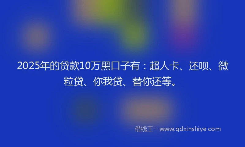 2025年的贷款10万黑口子有：超人卡、还呗、微粒贷、你我贷、替你还等。