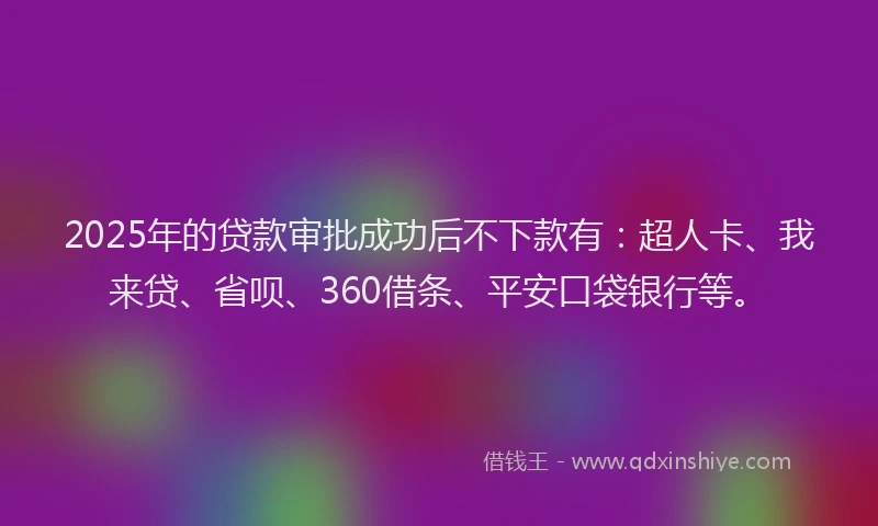 2025年的贷款审批成功后不下款有：超人卡、我来贷、省呗、360借条、平安口袋银行等。