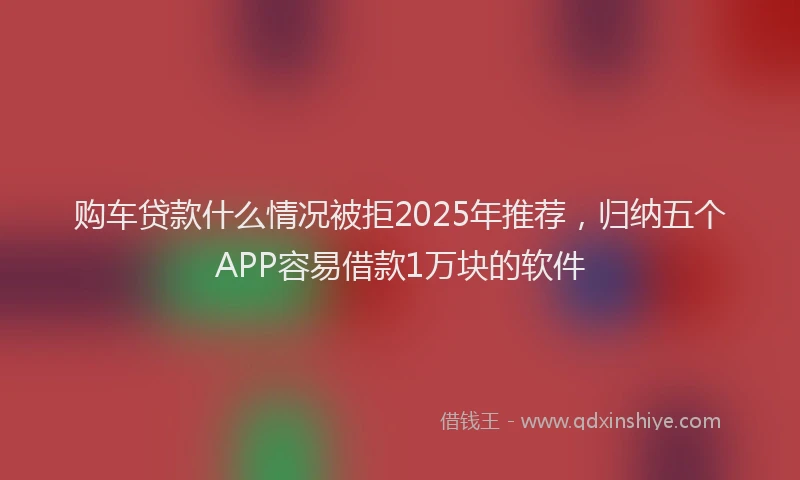 购车贷款什么情况被拒2025年推荐，归纳五个APP容易借款1万块的软件