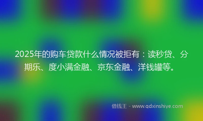 2025年的购车贷款什么情况被拒有：读秒贷、分期乐、度小满金融、京东金融、洋钱罐等。