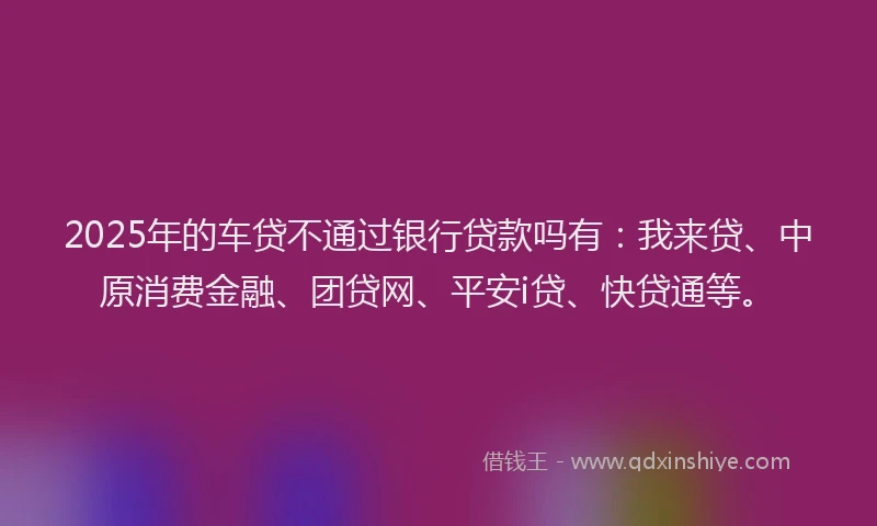 2025年的车贷不通过银行贷款吗有：我来贷、中原消费金融、团贷网、平安i贷、快贷通等。