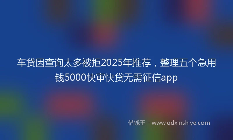 车贷因查询太多被拒2025年推荐，整理五个急用钱5000快审快贷无需征信app