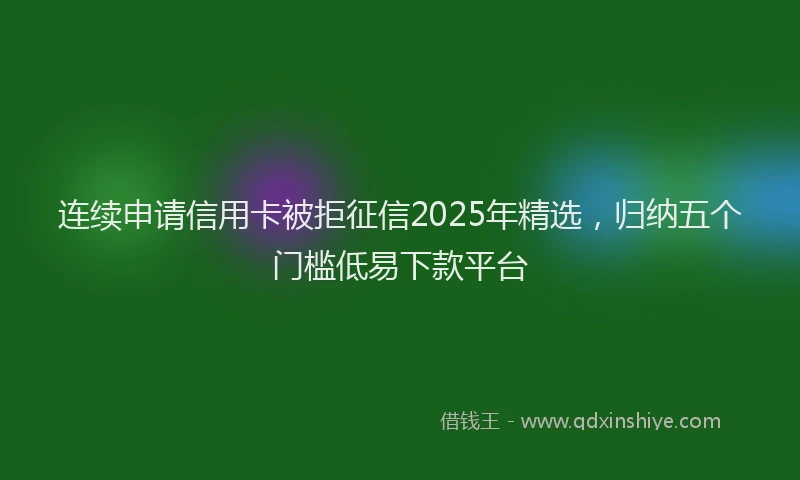 连续申请信用卡被拒征信2025年精选，归纳五个门槛低易下款平台