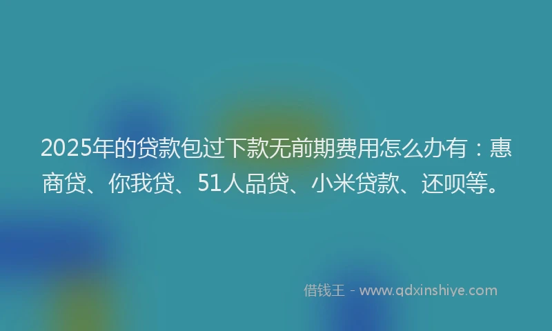 2025年的贷款包过下款无前期费用怎么办有：惠商贷、你我贷、51人品贷、小米贷款、还呗等。