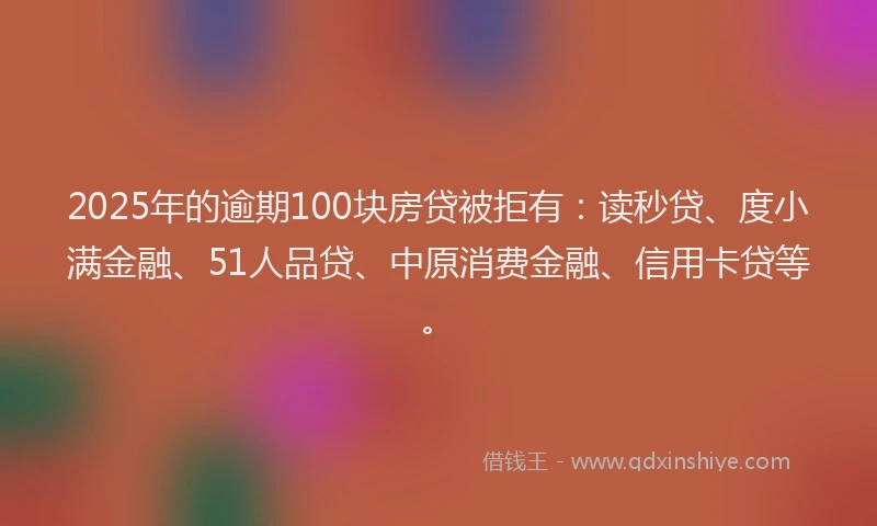 2025年的逾期100块房贷被拒有：读秒贷、度小满金融、51人品贷、中原消费金融、信用卡贷等。