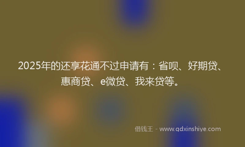 2025年的还享花通不过申请有:省呗、好期贷、惠商贷、e微贷、我来贷等。