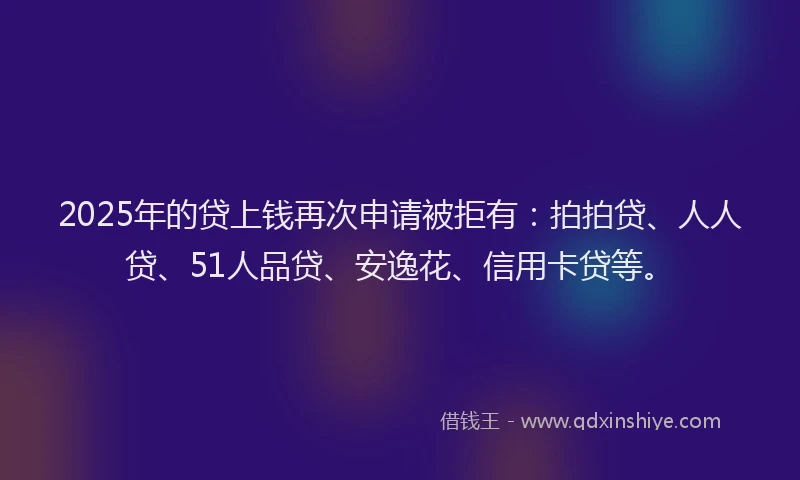 2025年的贷上钱再次申请被拒有：拍拍贷、人人贷、51人品贷、安逸花、信用卡贷等。