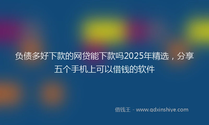 负债多好下款的网贷能下款吗2025年精选，分享五个手机上可以借钱的软件