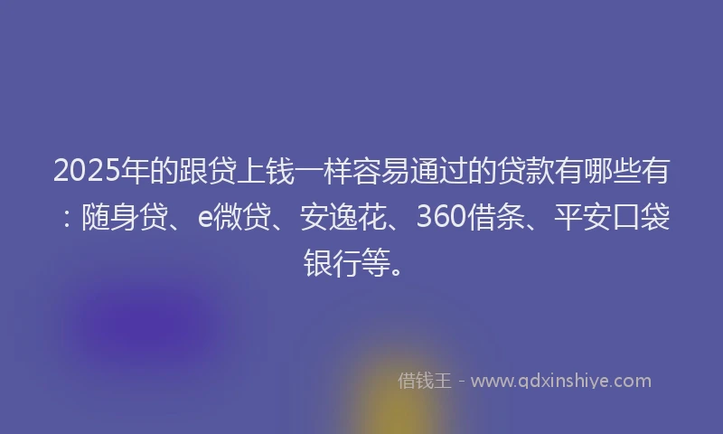 2025年的跟贷上钱一样容易通过的贷款有哪些有：随身贷、e微贷、安逸花、360借条、平安口袋银行等。