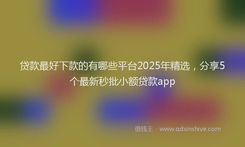 贷款最好下款的有哪些平台2025年精选，分享5个最新秒批小额贷款app
