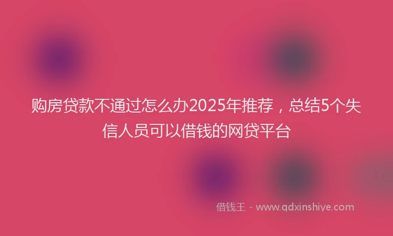 购房贷款不通过怎么办2025年推荐，总结5个失信人员可以借钱的网贷平台