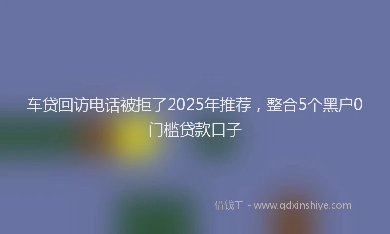 车贷回访电话被拒了2025年推荐，整合5个黑户0门槛贷款口子