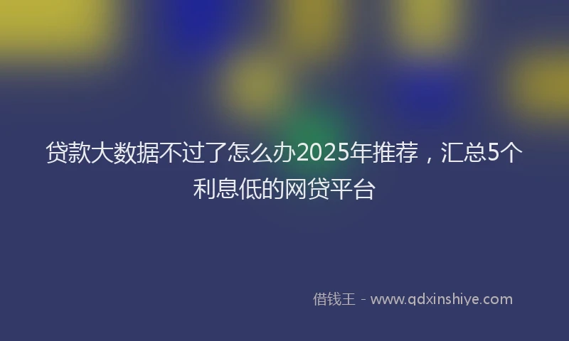 贷款大数据不过了怎么办2025年推荐，汇总5个利息低的网贷平台