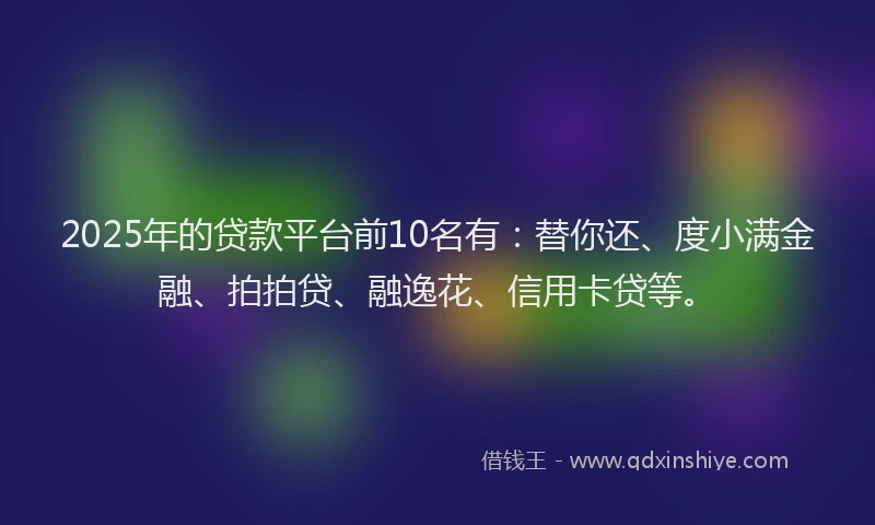 2025年的贷款平台前10名有：替你还、度小满金融、拍拍贷、融逸花、信用卡贷等。