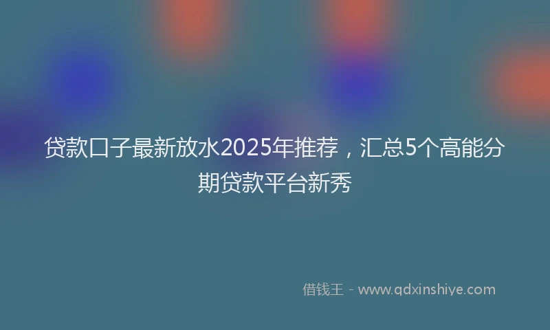 贷款口子最新放水2025年推荐，汇总5个高能分期贷款平台新秀