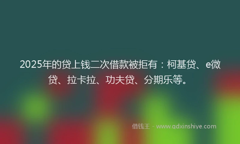 2025年的贷上钱二次借款被拒有：柯基贷、e微贷、拉卡拉、功夫贷、分期乐等。