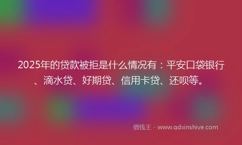 2025年的贷款被拒是什么情况有：平安口袋银行、滴水贷、好期贷、信用卡贷、还呗等。