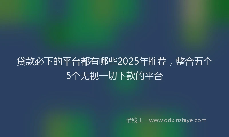 贷款必下的平台都有哪些2025年推荐，整合五个5个无视一切下款的平台