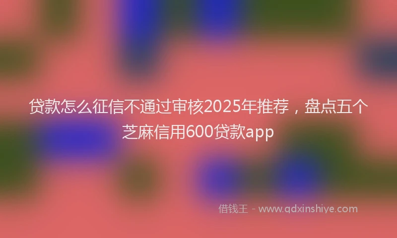 贷款怎么征信不通过审核2025年推荐，盘点五个芝麻信用600贷款app