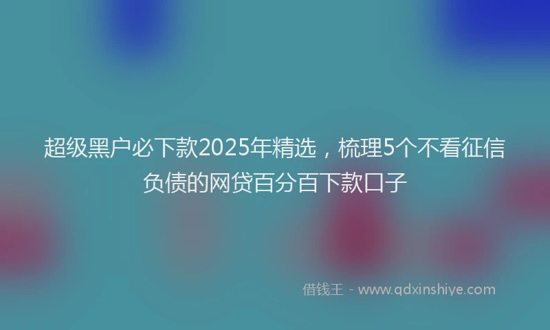 超级黑户必下款2025年精选，梳理5个不看征信负债的网贷百分百下款口子