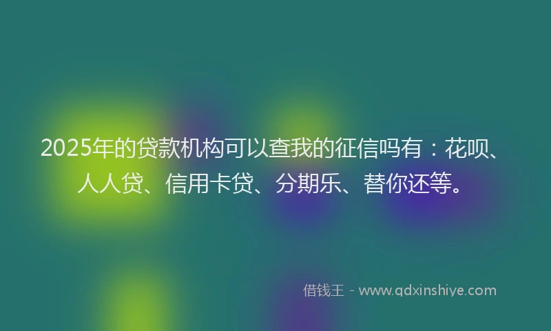 2025年的贷款机构可以查我的征信吗有：花呗、人人贷、信用卡贷、分期乐、替你还等。