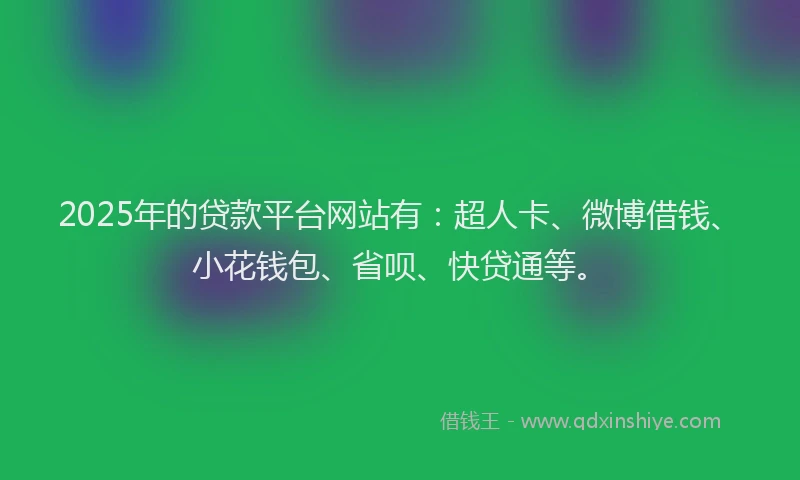2025年的贷款平台网站有：超人卡、微博借钱、小花钱包、省呗、快贷通等。