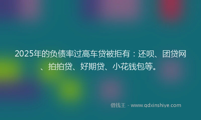 2025年的负债率过高车贷被拒有：还呗、团贷网、拍拍贷、好期贷、小花钱包等。