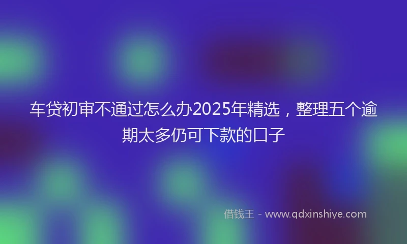 车贷初审不通过怎么办2025年精选，整理五个逾期太多仍可下款的口子