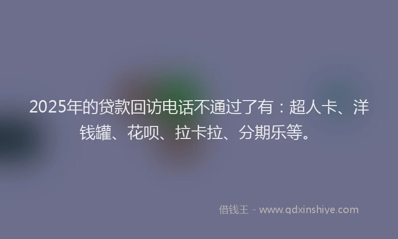 2025年的贷款回访电话不通过了有：超人卡、洋钱罐、花呗、拉卡拉、分期乐等。