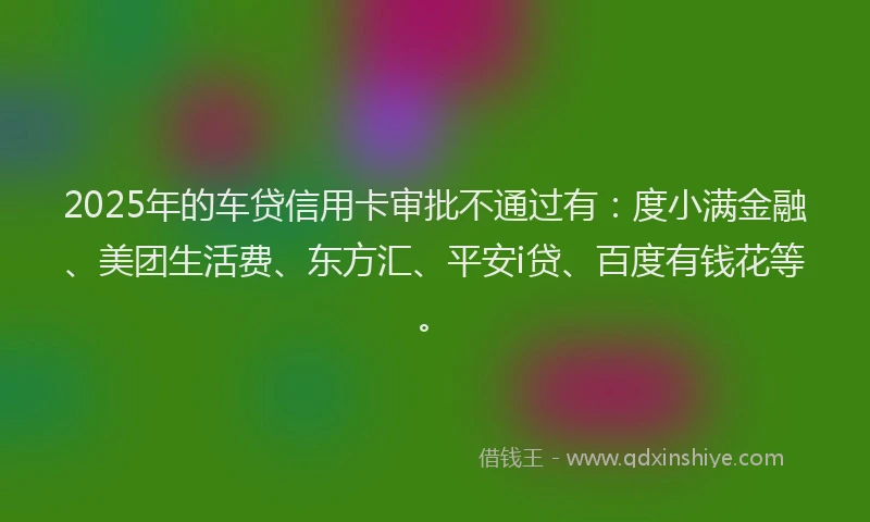 2025年的车贷信用卡审批不通过有：度小满金融、美团生活费、东方汇、平安i贷、百度有钱花等。