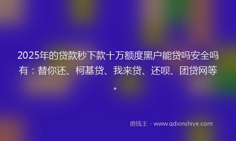 2025年的贷款秒下款十万额度黑户能贷吗安全吗有：替你还、柯基贷、我来贷、还呗、团贷网等。