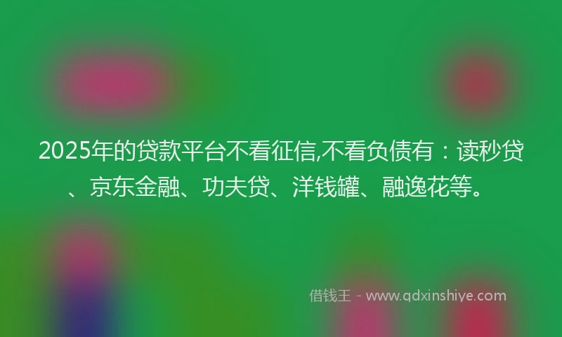 2025年的贷款平台不看征信,不看负债有：读秒贷、京东金融、功夫贷、洋钱罐、融逸花等。