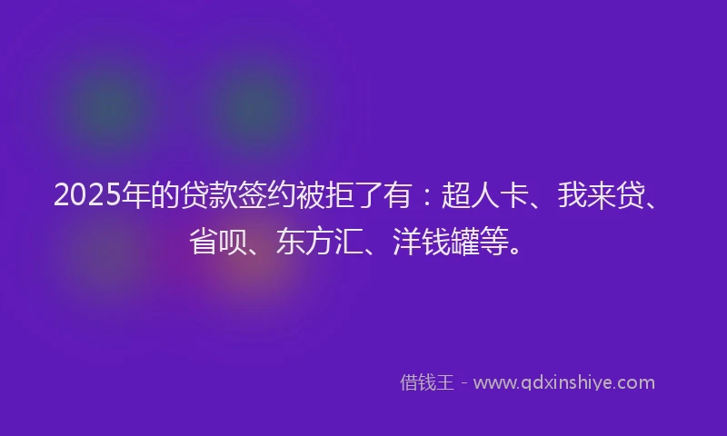2025年的贷款签约被拒了有：超人卡、我来贷、省呗、东方汇、洋钱罐等。