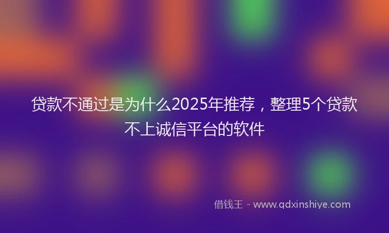 贷款不通过是为什么2025年推荐，整理5个贷款不上诚信平台的软件