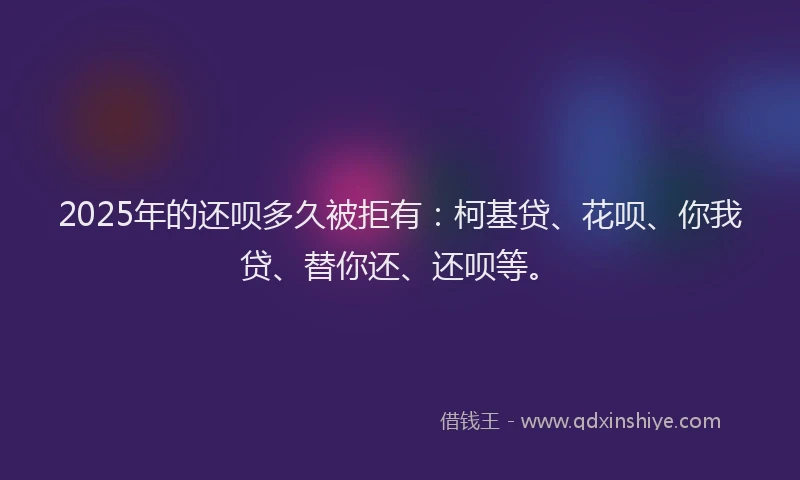 2025年的还呗多久被拒有：柯基贷、花呗、你我贷、替你还、还呗等。