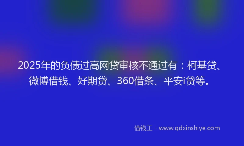 2025年的负债过高网贷审核不通过有：柯基贷、微博借钱、好期贷、360借条、平安i贷等。