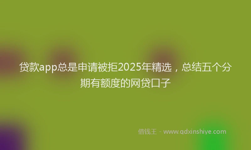 贷款app总是申请被拒2025年精选，总结五个分期有额度的网贷口子
