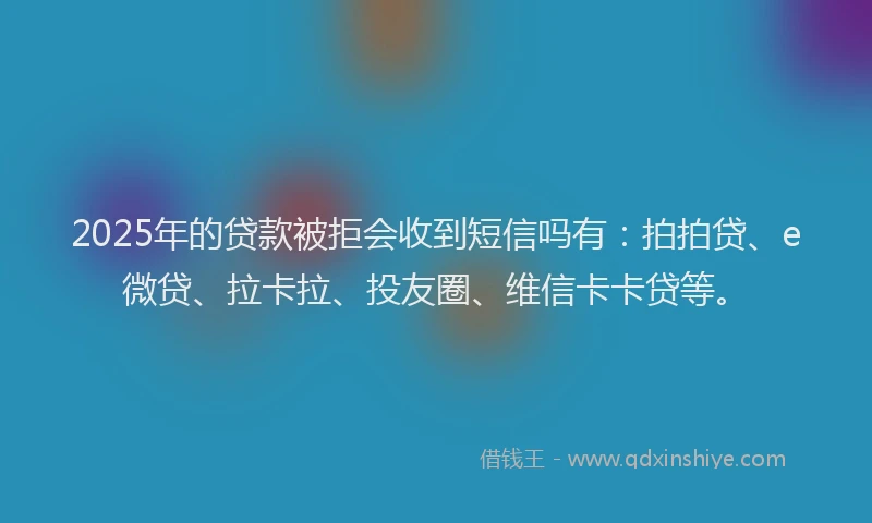 2025年的贷款被拒会收到短信吗有：拍拍贷、e微贷、拉卡拉、投友圈、维信卡卡贷等。