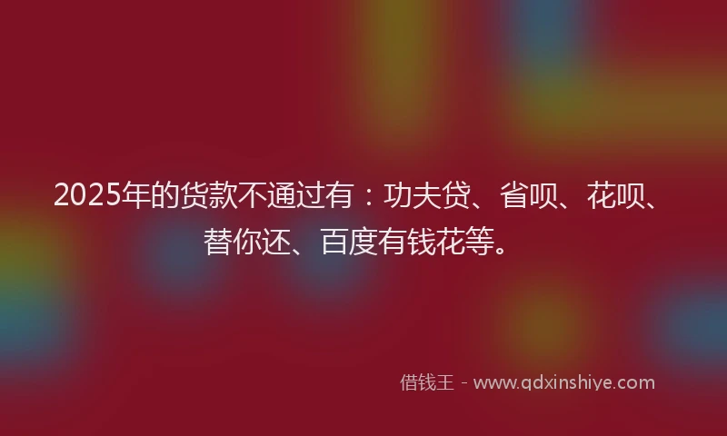 2025年的货款不通过有：功夫贷、省呗、花呗、替你还、百度有钱花等。