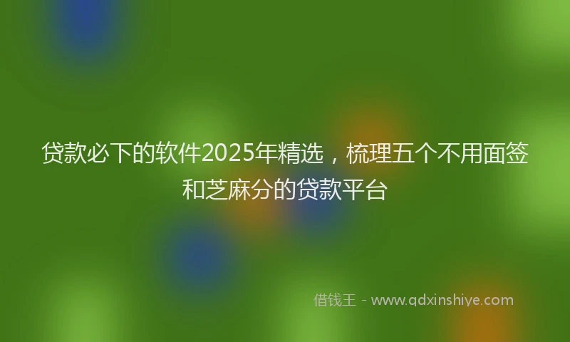 贷款必下的软件2025年精选，梳理五个不用面签和芝麻分的贷款平台