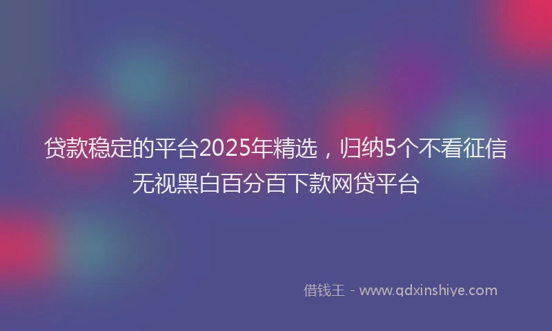 贷款稳定的平台2025年精选，归纳5个不看征信无视黑白百分百下款网贷平台