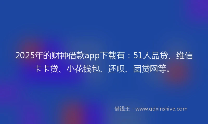 2025年的财神借款app下载有：51人品贷、维信卡卡贷、小花钱包、还呗、团贷网等。