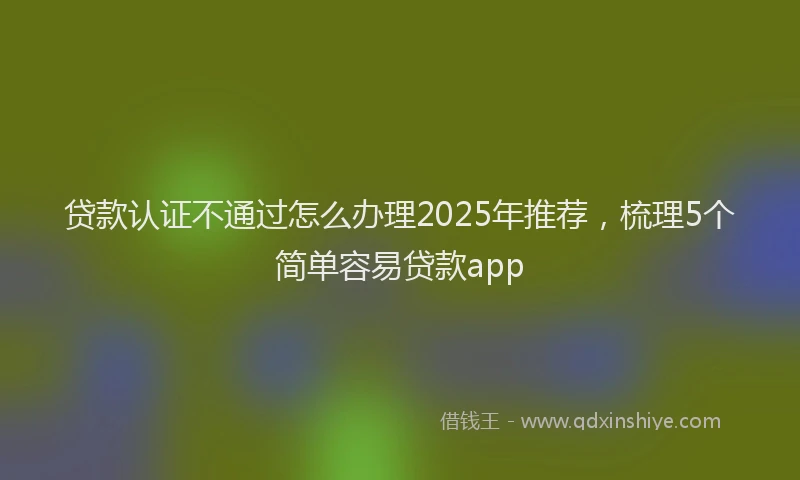 贷款认证不通过怎么办理2025年推荐，梳理5个简单容易贷款app