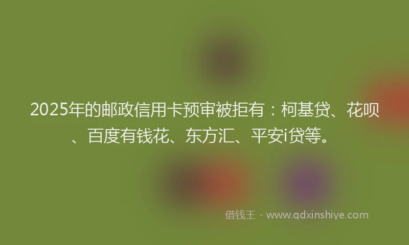 2025年的邮政信用卡预审被拒有：柯基贷、花呗、百度有钱花、东方汇、平安i贷等。