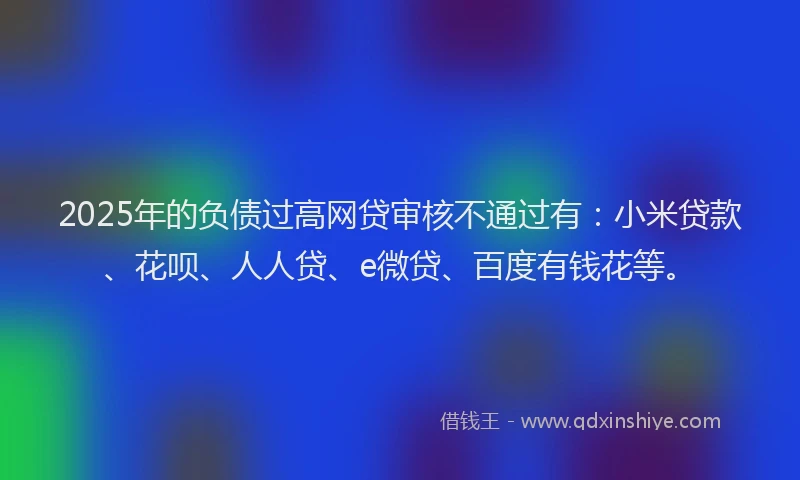 2025年的负债过高网贷审核不通过有：小米贷款、花呗、人人贷、e微贷、百度有钱花等。